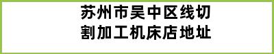 苏州市吴中区线切割加工机床店地址