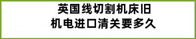 英国线切割机床旧机电进口清关要多久