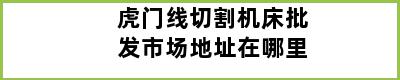 虎门线切割机床批发市场地址在哪里