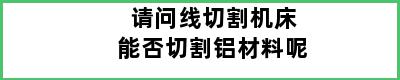 请问线切割机床能否切割铝材料呢