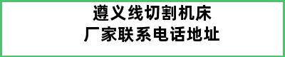 遵义线切割机床厂家联系电话地址