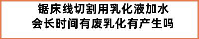 锯床线切割用乳化液加水会长时间有废乳化有产生吗