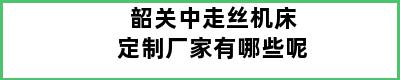 韶关中走丝机床定制厂家有哪些呢