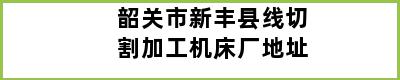 韶关市新丰县线切割加工机床厂地址